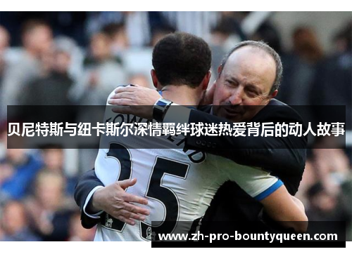 贝尼特斯与纽卡斯尔深情羁绊球迷热爱背后的动人故事