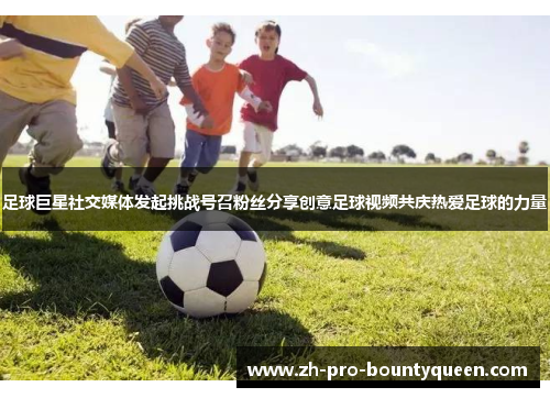 足球巨星社交媒体发起挑战号召粉丝分享创意足球视频共庆热爱足球的力量 足球巨星社交媒体发起挑战号召粉丝分享创意足球视频共庆热爱足球的力量