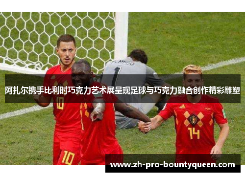 阿扎尔携手比利时巧克力艺术展呈现足球与巧克力融合创作精彩雕塑 阿扎尔携手比利时巧克力艺术展呈现足球与巧克力融合创作精彩雕塑