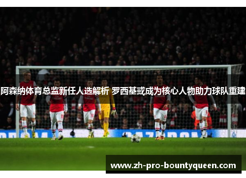 阿森纳体育总监新任人选解析 罗西基或成为核心人物助力球队重建