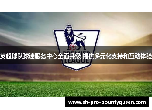 英超球队球迷服务中心全面升级 提供多元化支持和互动体验