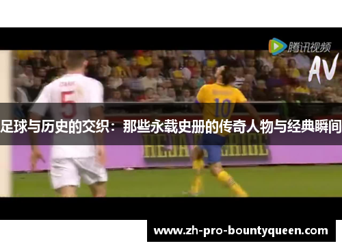 足球与历史的交织:那些永载史册的传奇人物与经典瞬间 足球与历史的交织:那些永载史册的传奇人物与经典瞬间