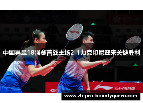 中国男足18强赛首战主场2-1力克印尼迎来关键胜利