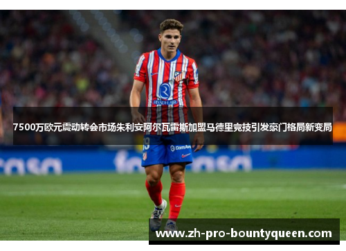 7500万欧元震动转会市场朱利安阿尔瓦雷斯加盟马德里竞技引发豪门格局新变局