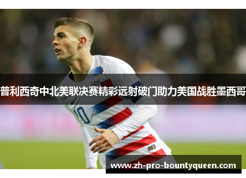 普利西奇中北美联决赛精彩远射破门助力美国战胜墨西哥 普利西奇中北美联决赛精彩远射破门助力美国战胜墨西哥