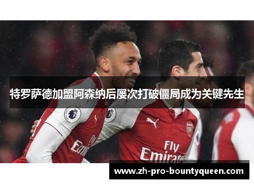 特罗萨德加盟阿森纳后屡次打破僵局成为关键先生 特罗萨德加盟阿森纳后屡次打破僵局成为关键先生